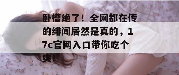卧槽绝了！全网都在传的绯闻居然是真的，17c官网入口带你吃个爽！