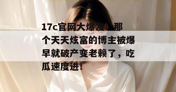 17c官网大爆发！那个天天炫富的博主被爆早就破产变老赖了，吃瓜速度进！