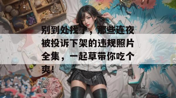 别到处找了，那些连夜被投诉下架的违规照片全集，一起草带你吃个爽！