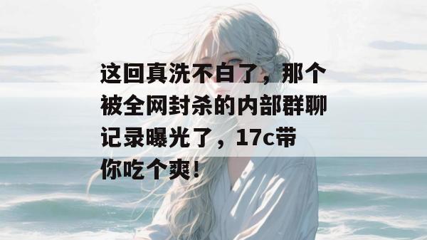 这回真洗不白了，那个被全网封杀的内部群聊记录曝光了，17c带你吃个爽！