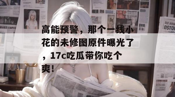 高能预警，那个一线小花的未修图原件曝光了，17c吃瓜带你吃个爽！