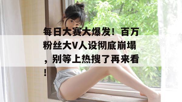 每日大赛大爆发！百万粉丝大V人设彻底崩塌，别等上热搜了再来看！