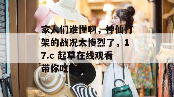 家人们谁懂啊，神仙打架的战况太惨烈了，17.c 起草在线观看带你吃个爽！