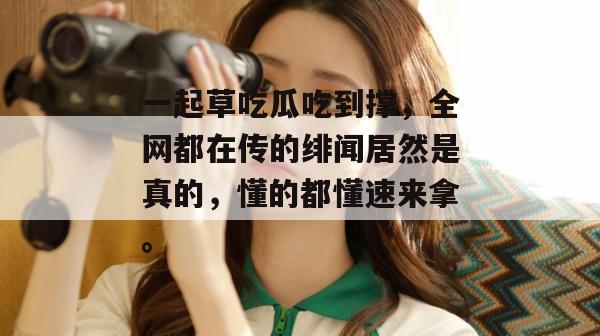 一起草吃瓜吃到撑，全网都在传的绯闻居然是真的，懂的都懂速来拿。
