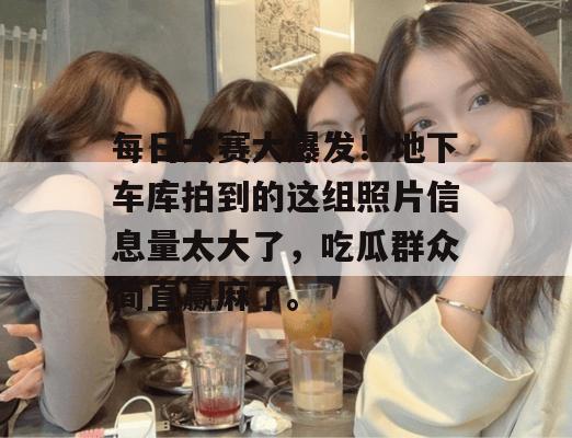 每日大赛大爆发！地下车库拍到的这组照片信息量太大了，吃瓜群众简直赢麻了。