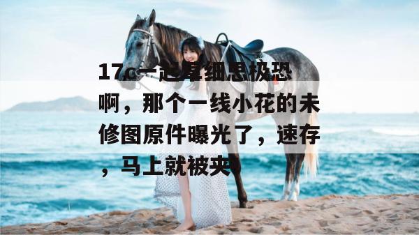 17c一起草细思极恐啊，那个一线小花的未修图原件曝光了，速存，马上就被夹！