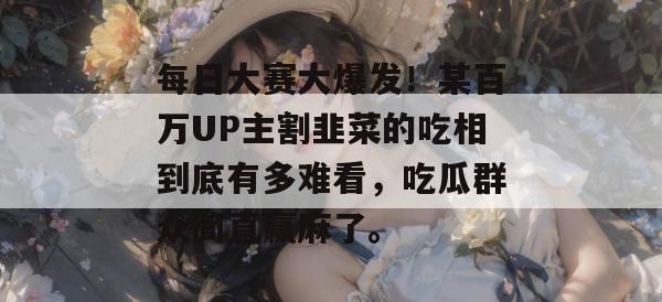 每日大赛大爆发！某百万UP主割韭菜的吃相到底有多难看，吃瓜群众简直赢麻了。