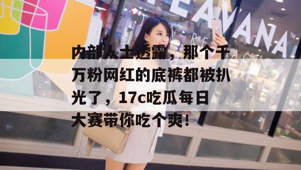 内部人士透露，那个千万粉网红的底裤都被扒光了，17c吃瓜每日大赛带你吃个爽！