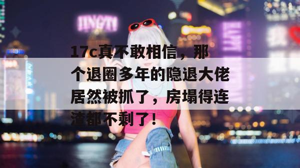 17c真不敢相信，那个退圈多年的隐退大佬居然被抓了，房塌得连渣都不剩了！