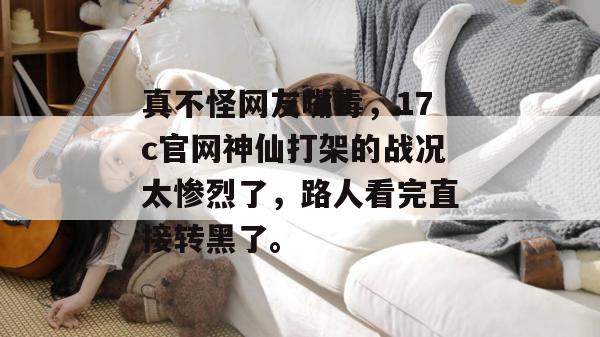 真不怪网友嘴毒，17c官网神仙打架的战况太惨烈了，路人看完直接转黑了。