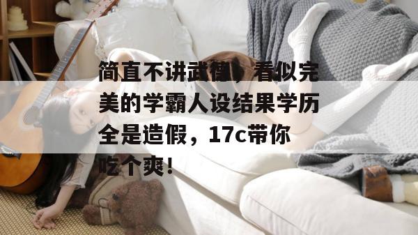 简直不讲武德，看似完美的学霸人设结果学历全是造假，17c带你吃个爽！