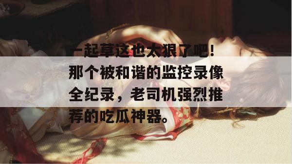 一起草这也太狠了吧！那个被和谐的监控录像全纪录，老司机强烈推荐的吃瓜神器。