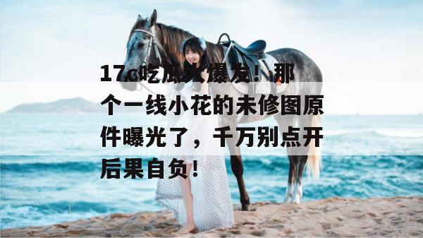 17c吃瓜大爆发！那个一线小花的未修图原件曝光了，千万别点开后果自负！