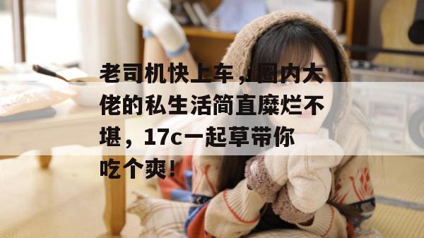 老司机快上车，圈内大佬的私生活简直糜烂不堪，17c一起草带你吃个爽！