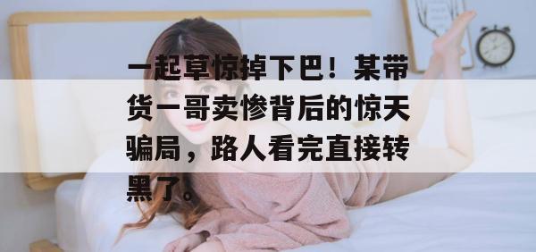 一起草惊掉下巴！某带货一哥卖惨背后的惊天骗局，路人看完直接转黑了。