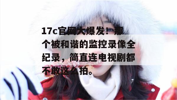 17c官网大爆发！那个被和谐的监控录像全纪录，简直连电视剧都不敢这么拍。